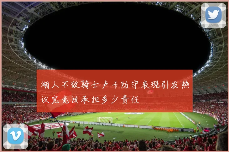 湖人不敌骑士卢卡防守表现引发热议究竟该承担多少责任