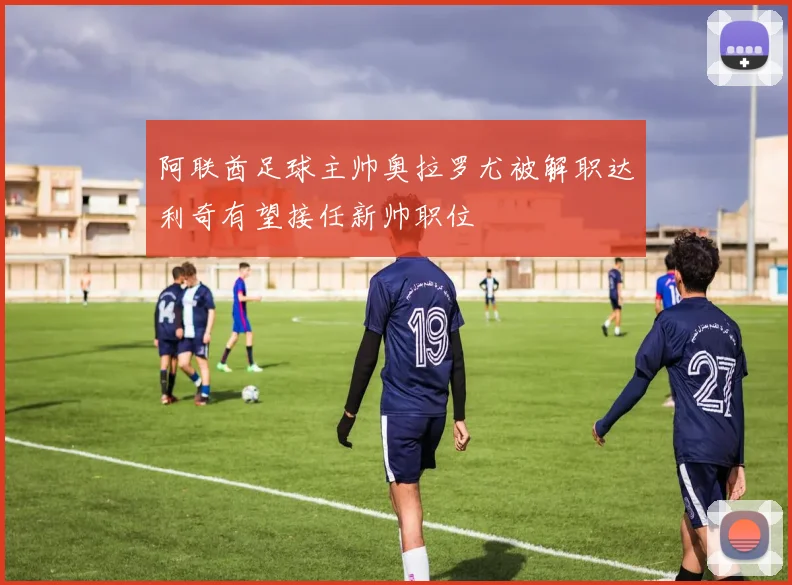 阿联酋足球主帅奥拉罗尤被解职达利奇有望接任新帅职位