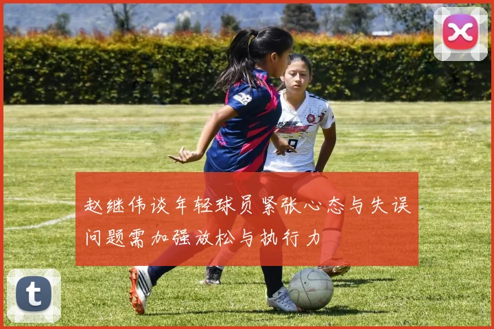 赵继伟谈年轻球员紧张心态与失误问题需加强放松与执行力