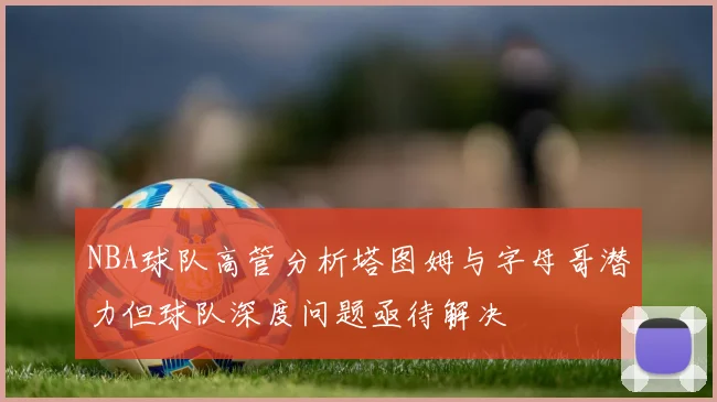 NBA球队高管分析塔图姆与字母哥潜力但球队深度问题亟待解决