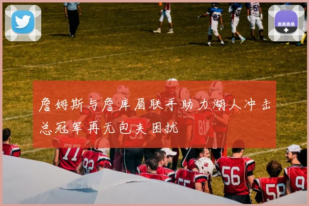 詹姆斯与詹库眉联手助力湖人冲击总冠军再无包夹困扰