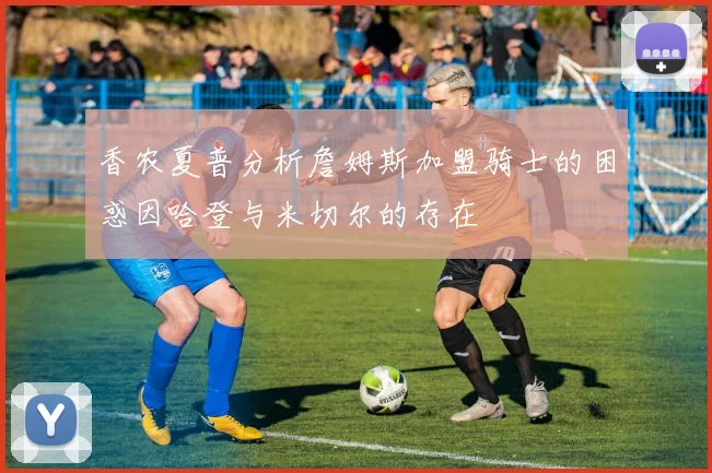 香农夏普分析詹姆斯加盟骑士的困惑因哈登与米切尔的存在