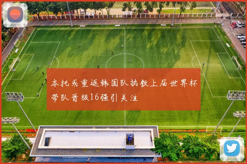 本托或重返韩国队执教上届世界杯带队晋级16强引关注