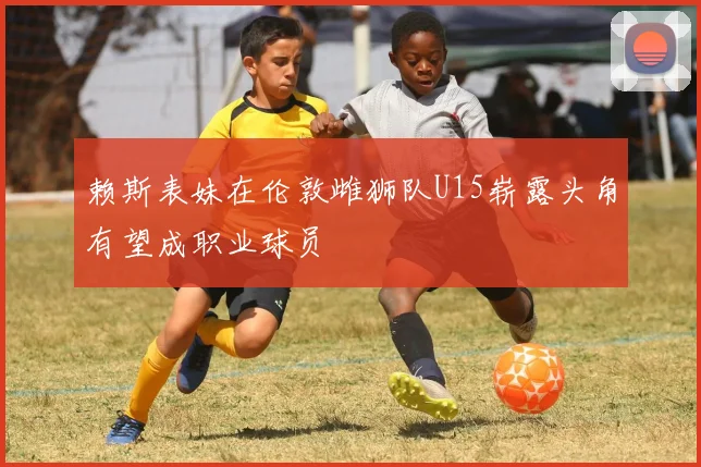 赖斯表妹在伦敦雌狮队U15崭露头角有望成职业球员