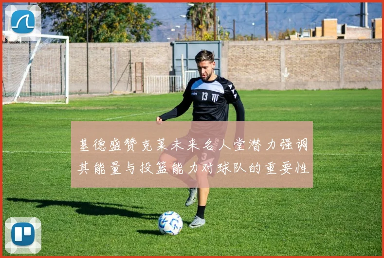 基德盛赞克莱未来名人堂潜力强调其能量与投篮能力对球队的重要性