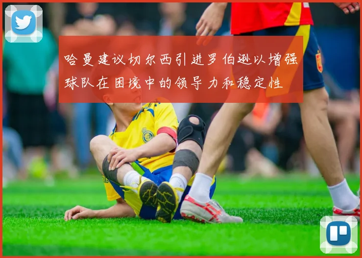 哈曼建议切尔西引进罗伯逊以增强球队在困境中的领导力和稳定性