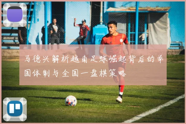 马德兴解析越南足球崛起背后的举国体制与全国一盘棋策略