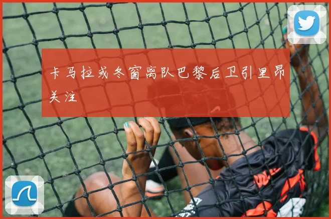 卡马拉或冬窗离队巴黎后卫引里昂关注