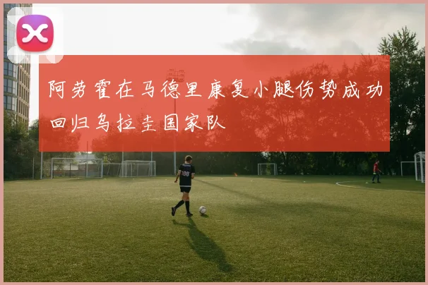 阿劳霍在马德里康复小腿伤势成功回归乌拉圭国家队
