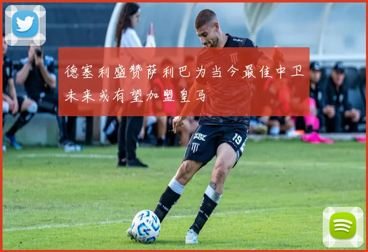德塞利盛赞萨利巴为当今最佳中卫未来或有望加盟皇马