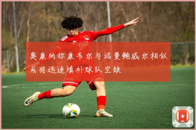 奥康纳称康韦尔与诺曼鲍威尔相似或将迅速填补球队空缺