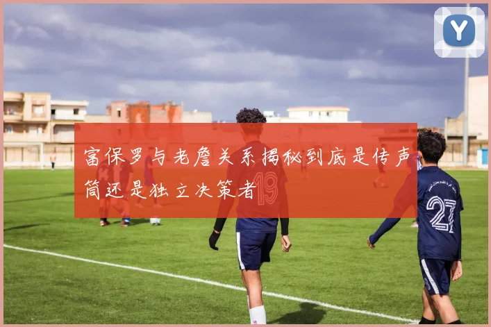 富保罗与老詹关系揭秘到底是传声筒还是独立决策者