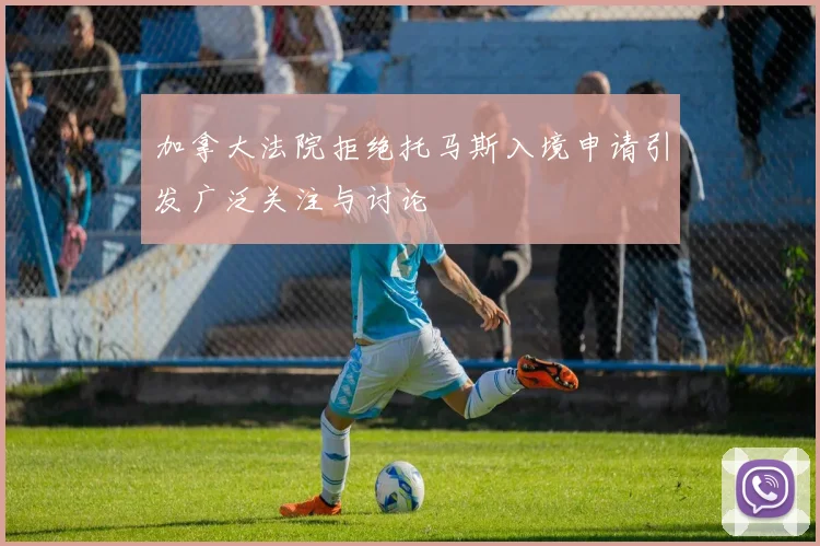 加拿大法院拒绝托马斯入境申请引发广泛关注与讨论