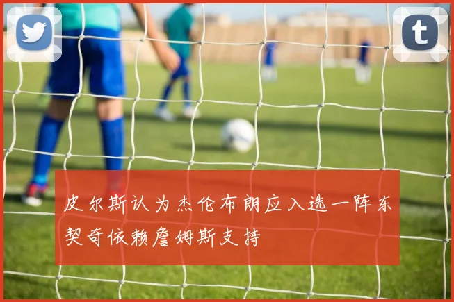 皮尔斯认为杰伦布朗应入选一阵东契奇依赖詹姆斯支持