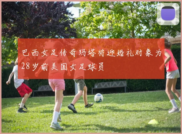 巴西女足传奇玛塔将迎婚礼对象为28岁前美国女足球员